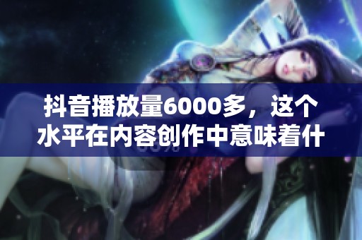 抖音播放量6000多，这个水平在内容创作中意味着什么？