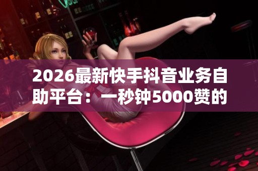2026最新快手抖音业务自助平台：一秒钟5000赞的在线下单服务