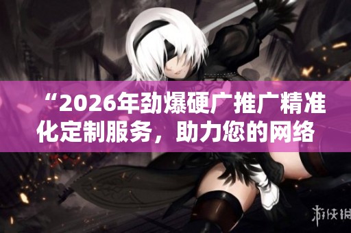 “2026年劲爆硬广推广精准化定制服务,助力您的网络平台全国售后服务!” “2026年劲爆硬广推广精准化定制服务,助力您的网络平台全国售后服务!”