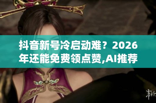 抖音新号冷启动难？2026年还能免费领点赞,AI推荐才是真洼地_资讯