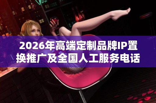 2026年高端定制品牌IP置换推广及全国人工服务电话