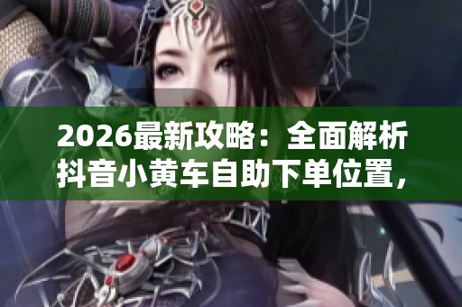 2026最新攻略：全面解析抖音小黄车自助下单位置，手把手教你快速完成购物流程