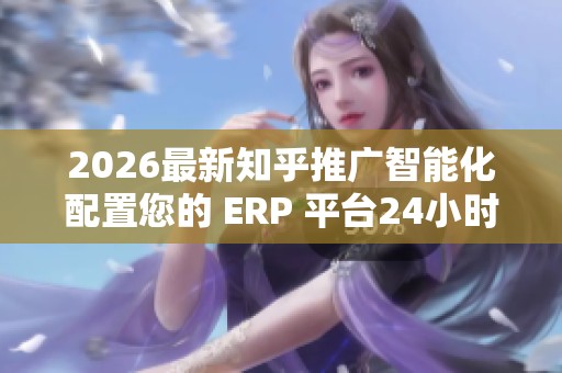 2026最新知乎推广智能化配置您的 ERP 平台24小时人工服务热线,24 2026最新知乎推广智能化配置您的 ERP 平台24小时人工服务热线,24