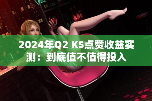 2024年Q2 KS点赞收益实测：到底值不值得投入