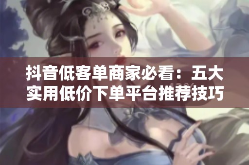 抖音低客单商家必看：五大实用低价下单平台推荐技巧解析