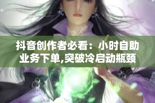 抖音创作者必看：小时自助业务下单,突破冷启动瓶颈