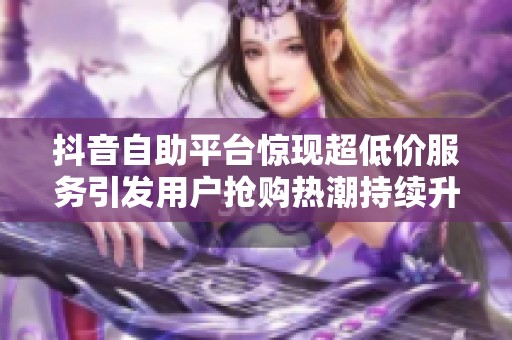 抖音自助平台惊现超低价服务引发用户抢购热潮持续升温