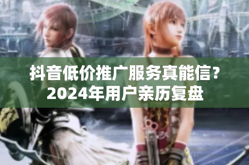 抖音低价推广服务真能信？2024年用户亲历复盘