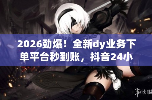 2026劲爆！全新dy业务下单平台秒到账，抖音24小时在线服务！