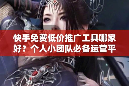 快手免费低价推广工具哪家好？个人小团队必备运营平台