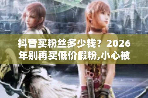 抖音买粉丝多少钱？2026年别再买低价假粉,小心被封号