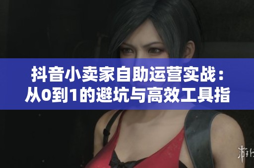 抖音小卖家自助运营实战：从0到1的避坑与高效工具指南