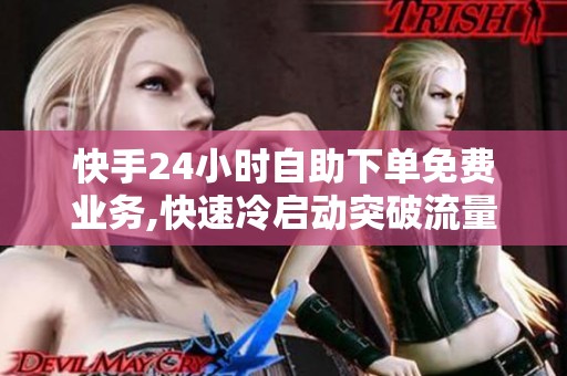快手24小时自助下单免费业务,快速冷启动突破流量瓶颈