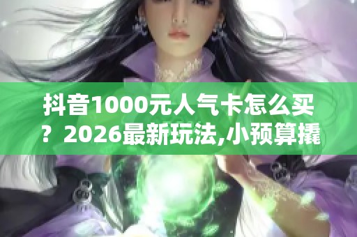 抖音1000元人气卡怎么买？2026最新玩法,小预算撬动大流量