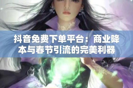 抖音免费下单平台：商业降本与春节引流的完美利器
