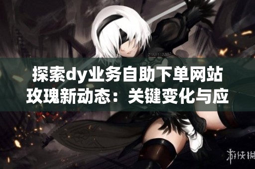 探索dy业务自助下单网站玫瑰新动态：关键变化与应对策略全解析