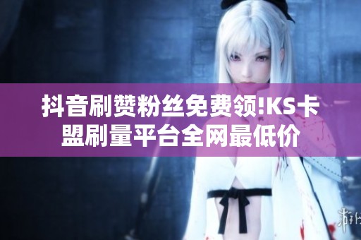 抖音刷赞粉丝免费领!KS卡盟刷量平台全网最低价 抖音刷赞粉丝免费领!KS卡盟刷量平台全网最低价
