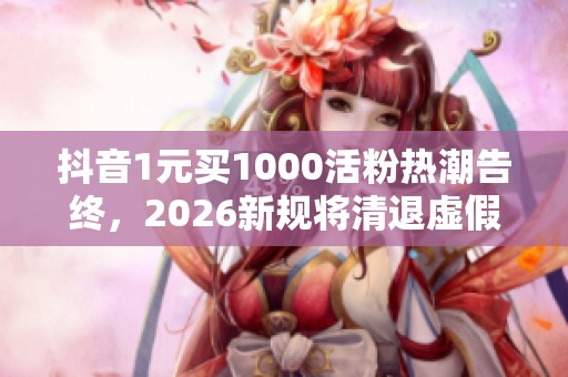 抖音1元买1000活粉热潮告终，2026新规将清退虚假粉丝