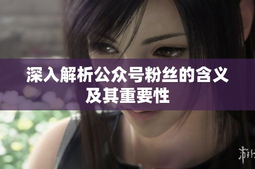 深入解析公众号粉丝的含义及其重要性 深入解析公众号粉丝的含义及其重要性