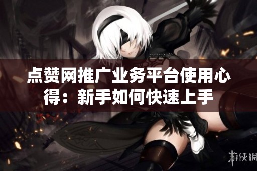 点赞网推广业务平台使用心得：新手如何快速上手