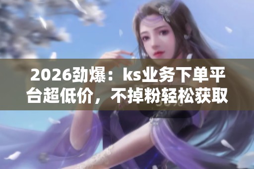 2026劲爆:ks业务下单平台超低价,不掉粉轻松获取抖音点赞 2026劲爆:ks业务下单平台超低价,不掉粉轻松获取抖音点赞