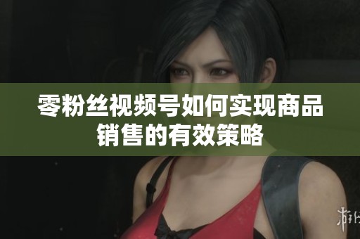零粉丝视频号如何实现商品销售的有效策略 零粉丝视频号如何实现商品销售的有效策略