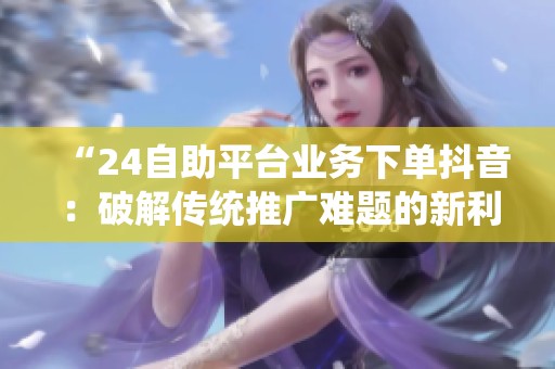 “24自助平台业务下单抖音：破解传统推广难题的新利器”