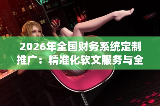 2026年全国财务系统定制推广:精准化软文服务与全区售后网络保障 2026年全国财务系统定制推广:精准化软文服务与全区售后网络保障