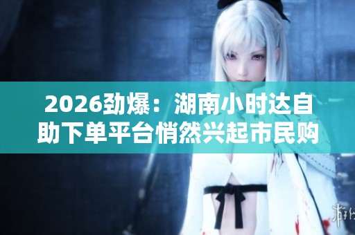 2026劲爆:湖南小时达自助下单平台悄然兴起市民购物体验再升级 2026劲爆:湖南小时达自助下单平台悄然兴起市民购物体验再升级