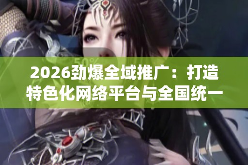 2026劲爆全域推广:打造特色化网络平台与全国统一售后服务电话 2026劲爆全域推广:打造特色化网络平台与全国统一售后服务电话