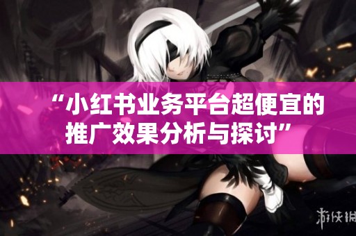 “小红书业务平台超便宜的推广效果分析与探讨” “小红书业务平台超便宜的推广效果分析与探讨”