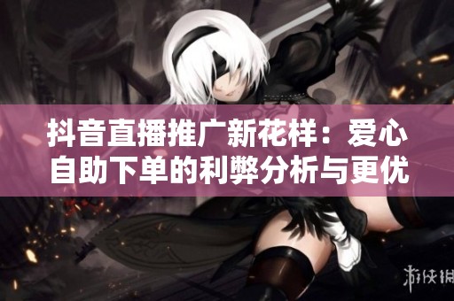 抖音直播推广新花样：爱心自助下单的利弊分析与更优替代方案探讨