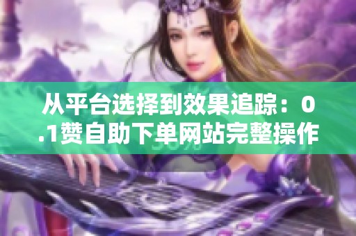 从平台选择到效果追踪:0.1赞自助下单网站完整操作避坑指南 从平台选择到效果追踪:0.1赞自助下单网站完整操作避坑指南