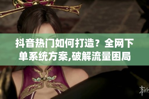 抖音热门如何打造?全网下单系统方案,破解流量困局_资讯 抖音热门如何打造?全网下单系统方案,破解流量困局_资讯