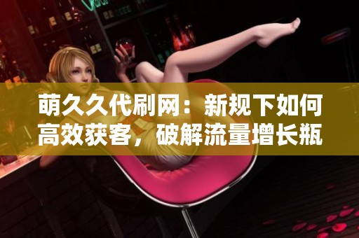 萌久久代刷网：新规下如何高效获客，破解流量增长瓶颈