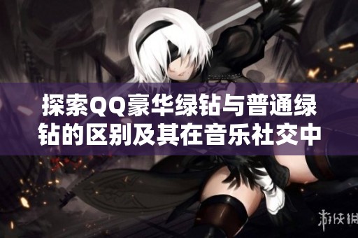 探索QQ豪华绿钻与普通绿钻的区别及其在音乐社交中的身份升级权益