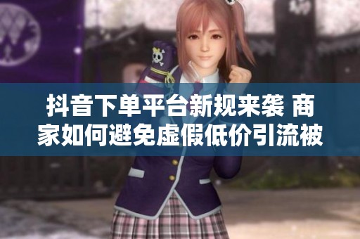 抖音下单平台新规来袭 商家如何避免虚假低价引流被罚 抖音下单平台新规来袭 商家如何避免虚假低价引流被罚