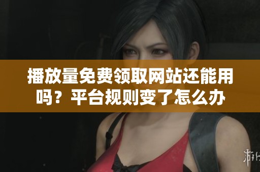 播放量免费领取网站还能用吗?平台规则变了怎么办 播放量免费领取网站还能用吗?平台规则变了怎么办