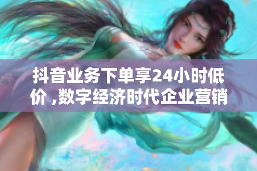 抖音业务下单享24小时低价 ,数字经济时代企业营销策略迎来新变革