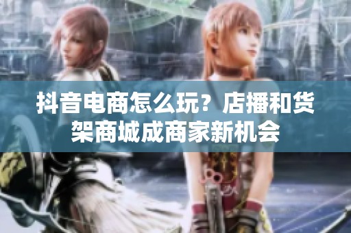 抖音电商怎么玩?店播和货架商城成商家新机会 抖音电商怎么玩?店播和货架商城成商家新机会