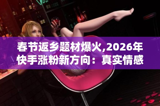 春节返乡题材爆火,2026年快手涨粉新方向:真实情感内容 春节返乡题材爆火,2026年快手涨粉新方向:真实情感内容