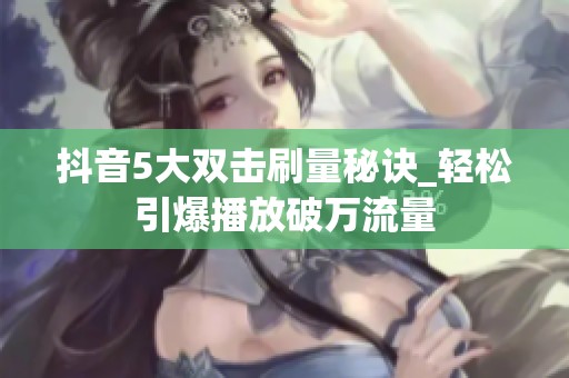 抖音5大双击刷量秘诀_轻松引爆播放破万流量