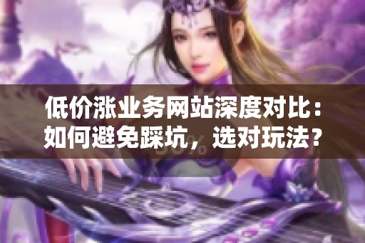 低价涨业务网站深度对比：如何避免踩坑，选对玩法？