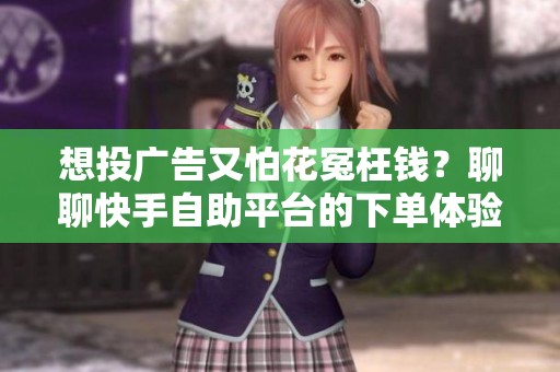 想投广告又怕花冤枉钱？聊聊快手自助平台的下单体验与选品逻辑