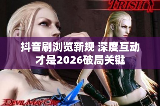 抖音刷浏览新规 深度互动才是2026破局关键