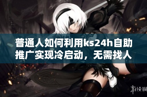 普通人如何利用ks24h自助推广实现冷启动，无需找人也不烧钱