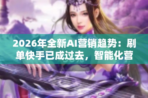 2026年全新AI营销趋势：刷单快手已成过去，智能化营销的崛起与未来