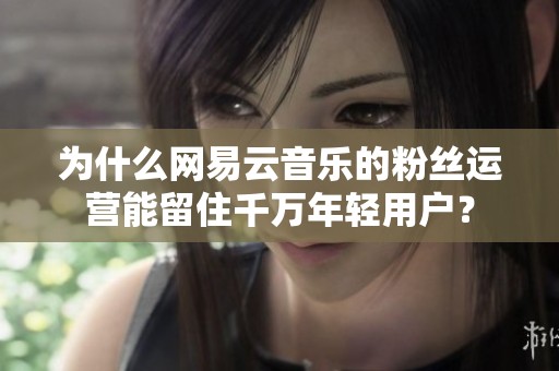 为什么网易云音乐的粉丝运营能留住千万年轻用户? 为什么网易云音乐的粉丝运营能留住千万年轻用户?