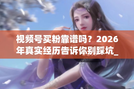 视频号买粉靠谱吗？2026年真实经历告诉你别踩坑_资讯