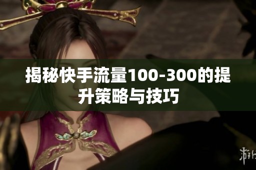 揭秘快手流量100-300的提升策略与技巧